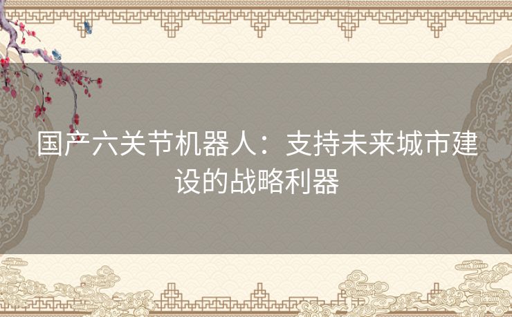 国产六关节机器人：支持未来城市建设的战略利器