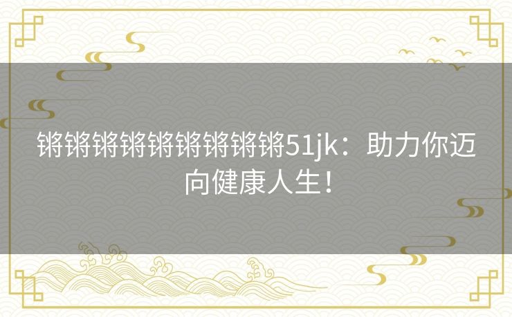 锵锵锵锵锵锵锵锵锵51jk：助力你迈向健康人生！