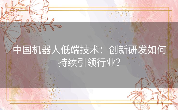 中国机器人低端技术：创新研发如何持续引领行业？