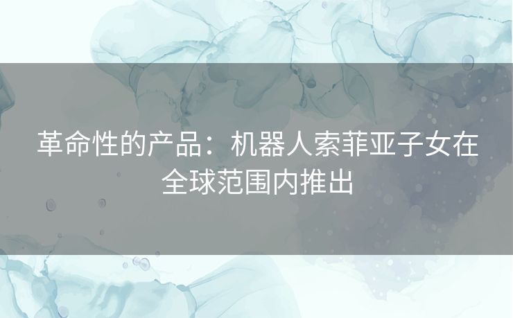 革命性的产品：机器人索菲亚子女在全球范围内推出