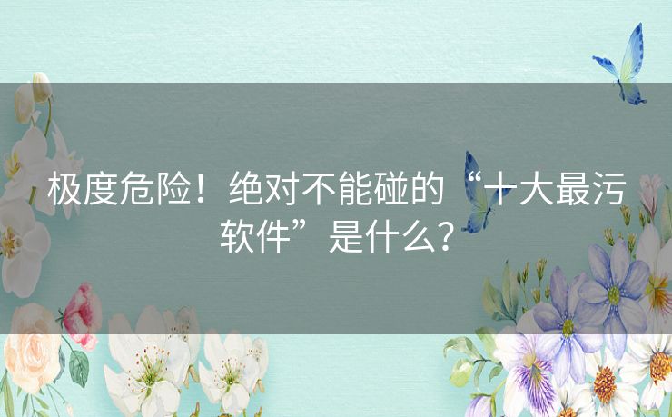 极度危险！绝对不能碰的“十大最污软件”是什么？