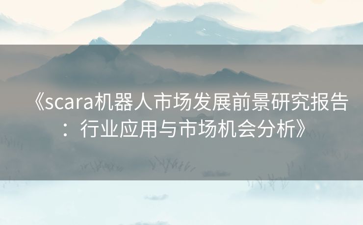 《scara机器人市场发展前景研究报告：行业应用与市场机会分析》