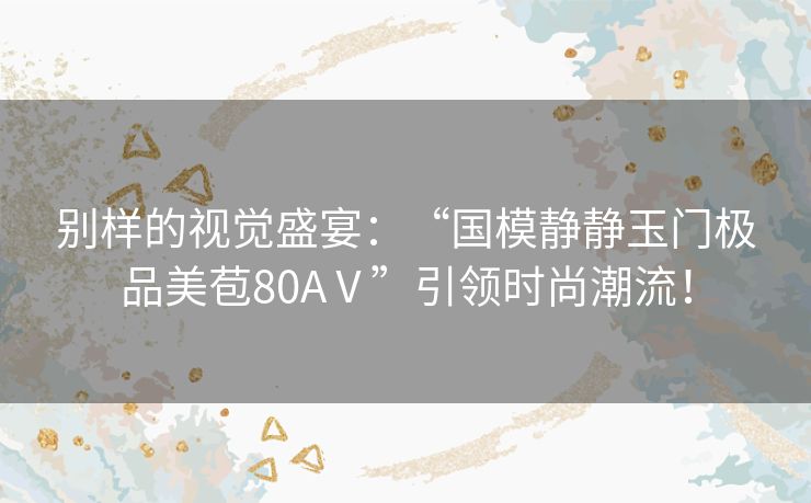 别样的视觉盛宴：“国模静静玉门极品美苞80AⅤ”引领时尚潮流！