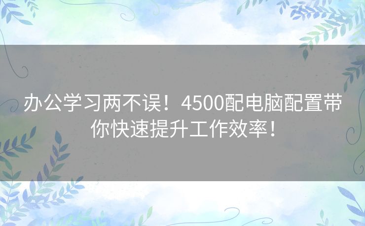 办公学习两不误！4500配电脑配置带你快速提升工作效率！