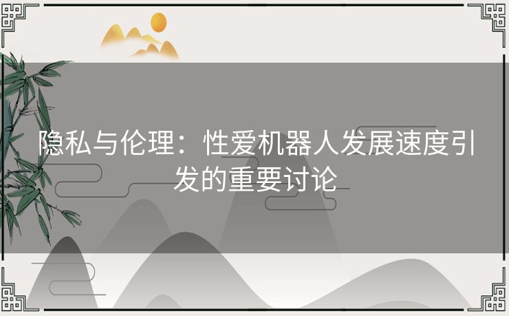 隐私与伦理：性爱机器人发展速度引发的重要讨论