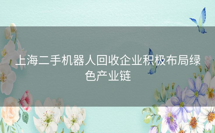 上海二手机器人回收企业积极布局绿色产业链