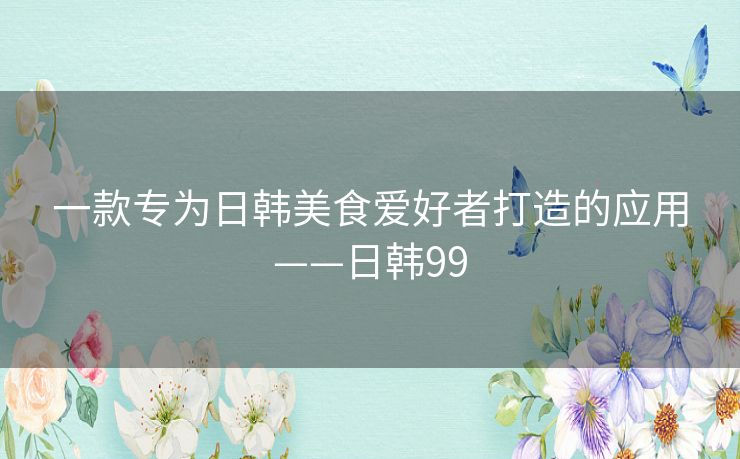 一款专为日韩美食爱好者打造的应用——日韩99