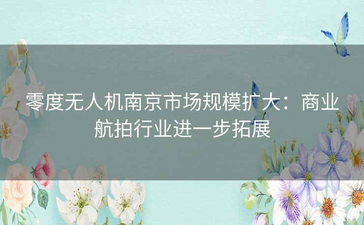 零度无人机南京市场规模扩大：商业航拍行业进一步拓展