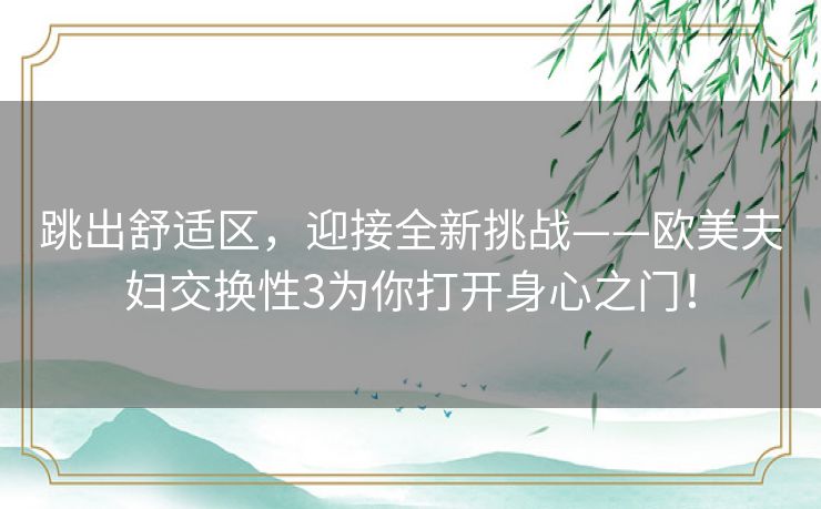 跳出舒适区，迎接全新挑战——欧美夫妇交换性3为你打开身心之门！