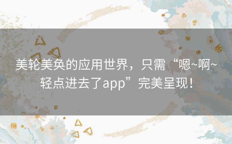 美轮美奂的应用世界，只需“嗯~啊~轻点进去了app”完美呈现！