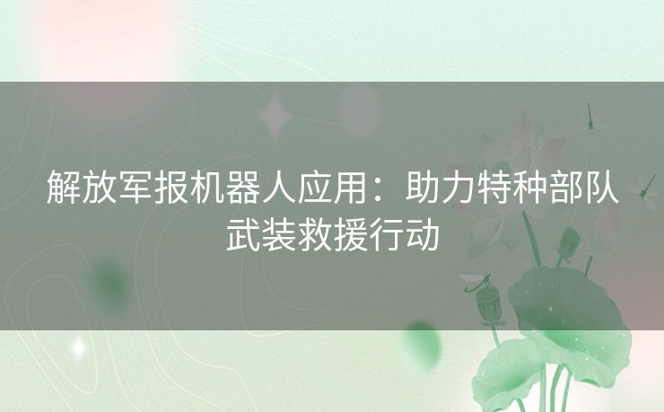 解放军报机器人应用：助力特种部队武装救援行动