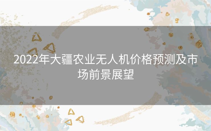 2022年大疆农业无人机价格预测及市场前景展望