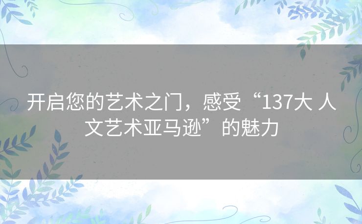 开启您的艺术之门，感受“137大 人文艺术亚马逊”的魅力