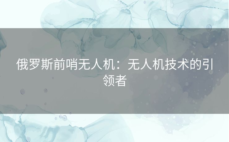 俄罗斯前哨无人机：无人机技术的引领者