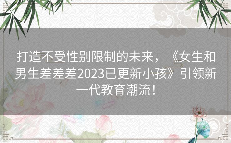 打造不受性别限制的未来，《女生和男生差差差2023已更新小孩》引领新一代教育潮流！