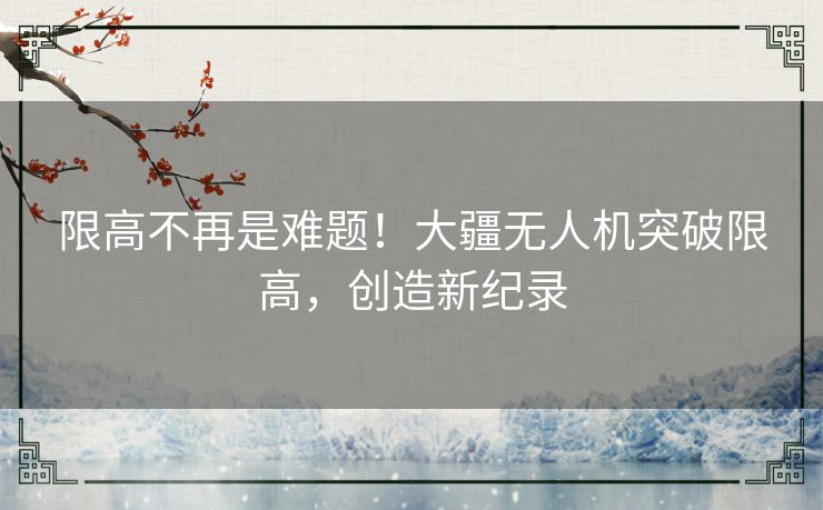 限高不再是难题！大疆无人机突破限高，创造新纪录