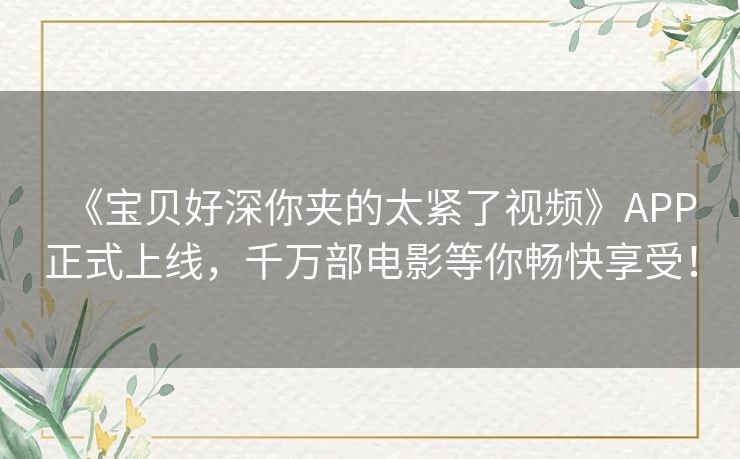 《宝贝好深你夹的太紧了视频》APP正式上线，千万部电影等你畅快享受！