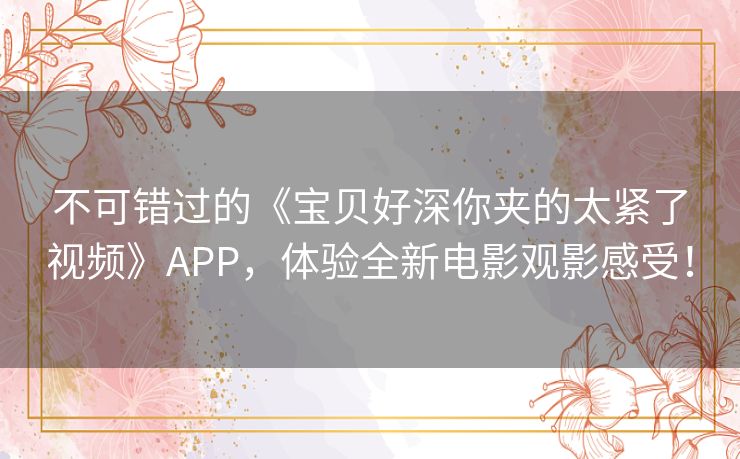 不可错过的《宝贝好深你夹的太紧了视频》APP，体验全新电影观影感受！