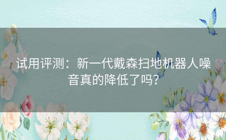 试用评测：新一代戴森扫地机器人噪音真的降低了吗？