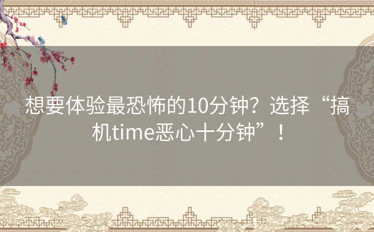 想要体验最恐怖的10分钟？选择“搞机time恶心十分钟”！