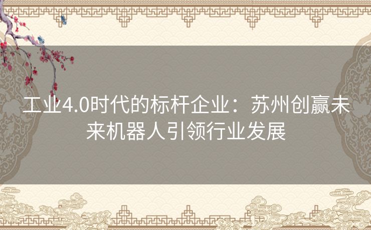 工业4.0时代的标杆企业：苏州创赢未来机器人引领行业发展