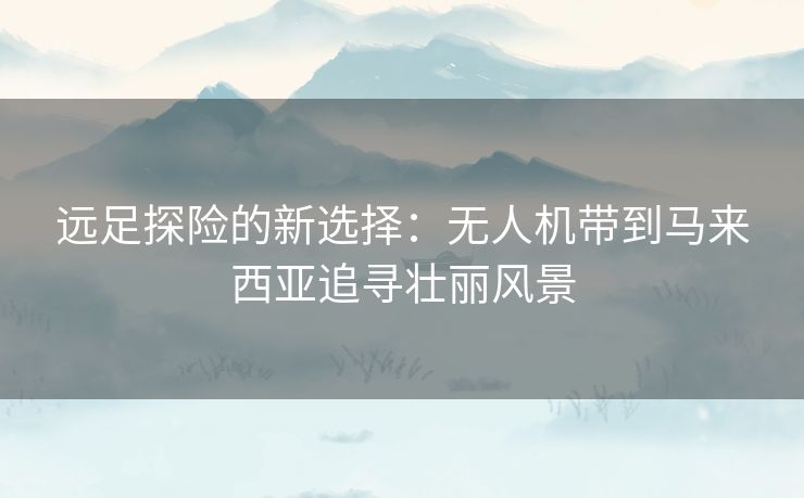 远足探险的新选择：无人机带到马来西亚追寻壮丽风景