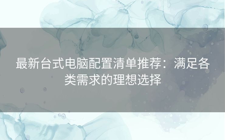 最新台式电脑配置清单推荐：满足各类需求的理想选择