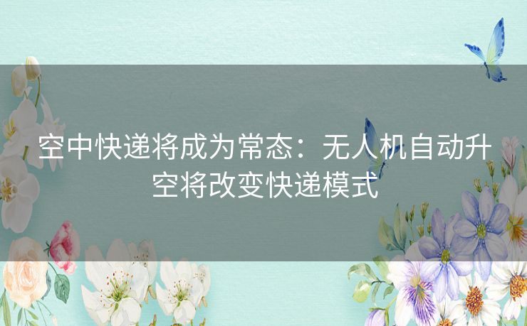 空中快递将成为常态：无人机自动升空将改变快递模式