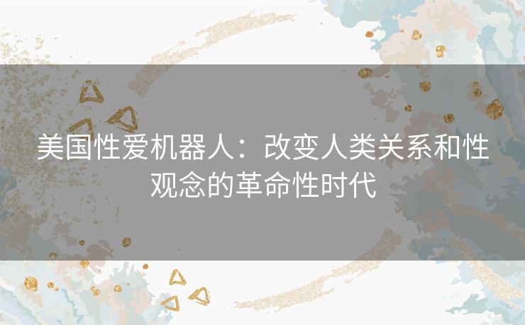 美国性爱机器人：改变人类关系和性观念的革命性时代