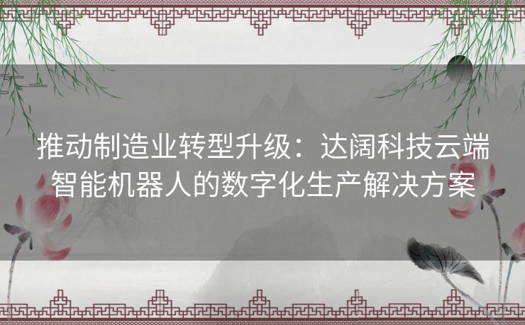 推动制造业转型升级：达阔科技云端智能机器人的数字化生产解决方案