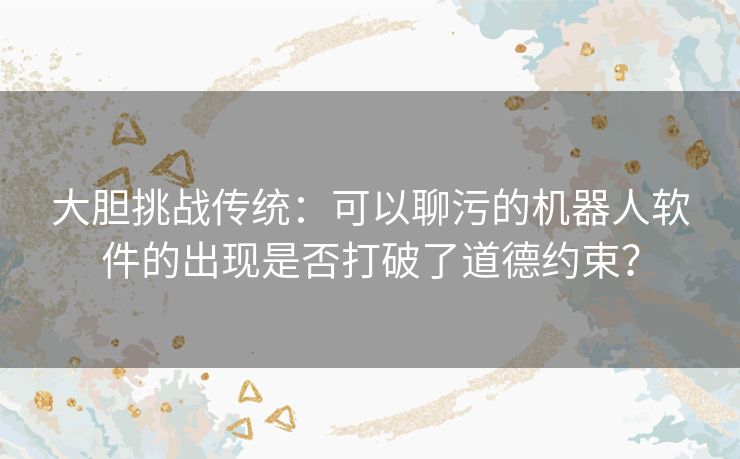 大胆挑战传统：可以聊污的机器人软件的出现是否打破了道德约束？