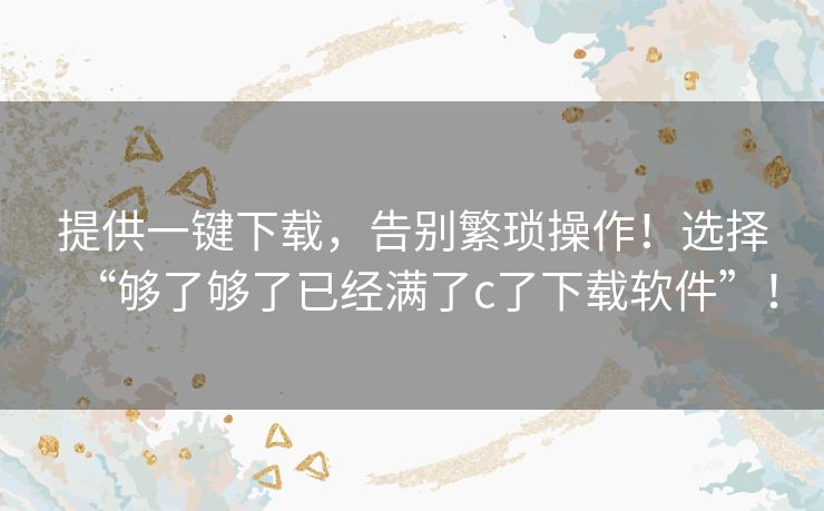 提供一键下载，告别繁琐操作！选择“够了够了已经满了c了下载软件”！