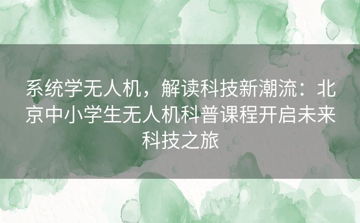 系统学无人机，解读科技新潮流：北京中小学生无人机科普课程开启未来科技之旅