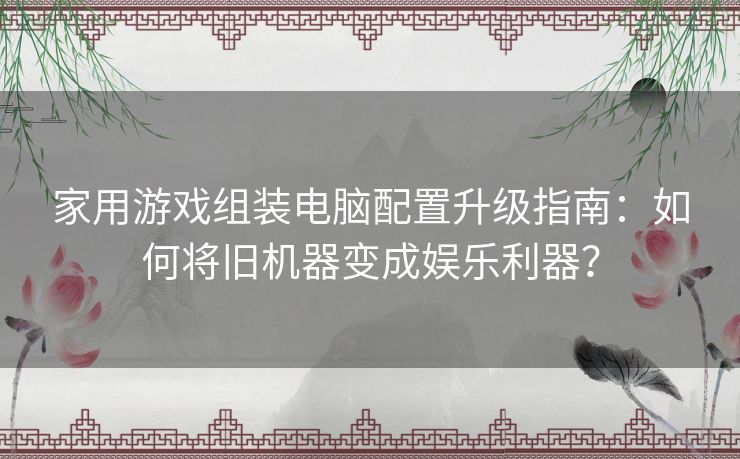 家用游戏组装电脑配置升级指南：如何将旧机器变成娱乐利器？