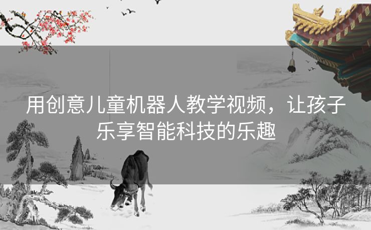 用创意儿童机器人教学视频，让孩子乐享智能科技的乐趣