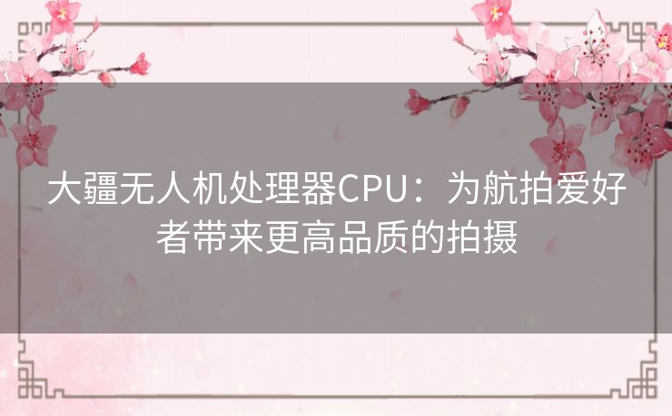 大疆无人机处理器CPU：为航拍爱好者带来更高品质的拍摄