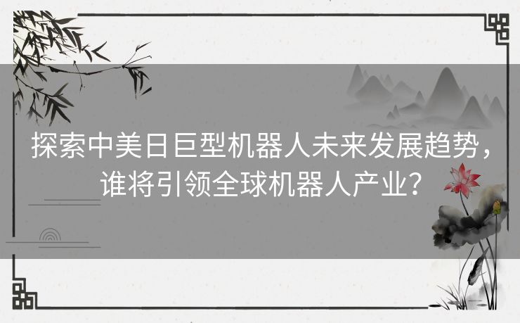 探索中美日巨型机器人未来发展趋势，谁将引领全球机器人产业？