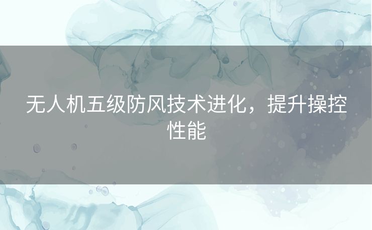 无人机五级防风技术进化，提升操控性能