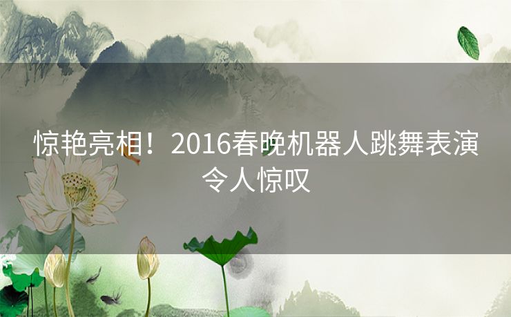 惊艳亮相！2016春晚机器人跳舞表演令人惊叹