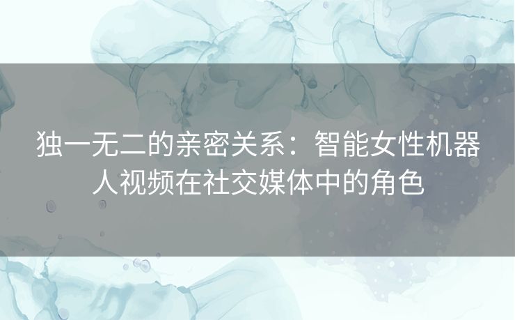 独一无二的亲密关系：智能女性机器人视频在社交媒体中的角色