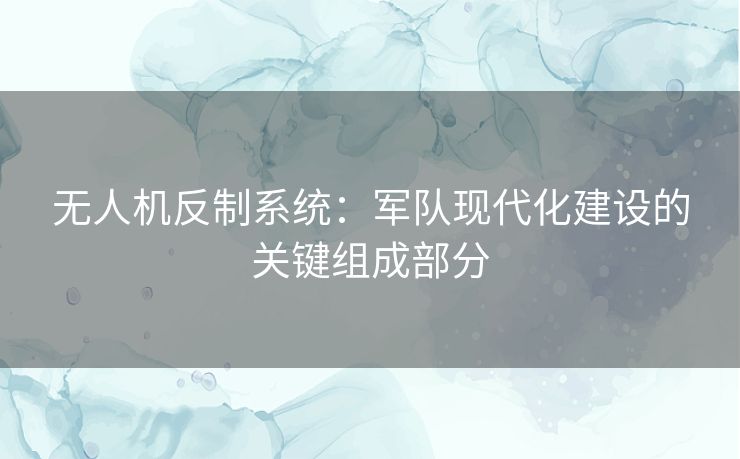 无人机反制系统：军队现代化建设的关键组成部分