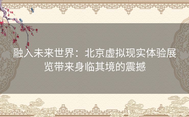 融入未来世界：北京虚拟现实体验展览带来身临其境的震撼