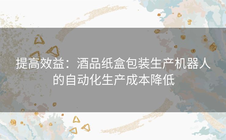 提高效益：酒品纸盒包装生产机器人的自动化生产成本降低