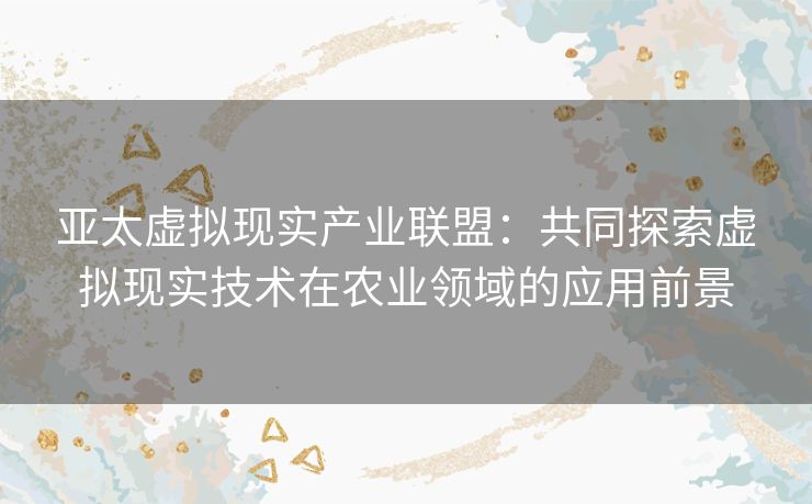 亚太虚拟现实产业联盟：共同探索虚拟现实技术在农业领域的应用前景