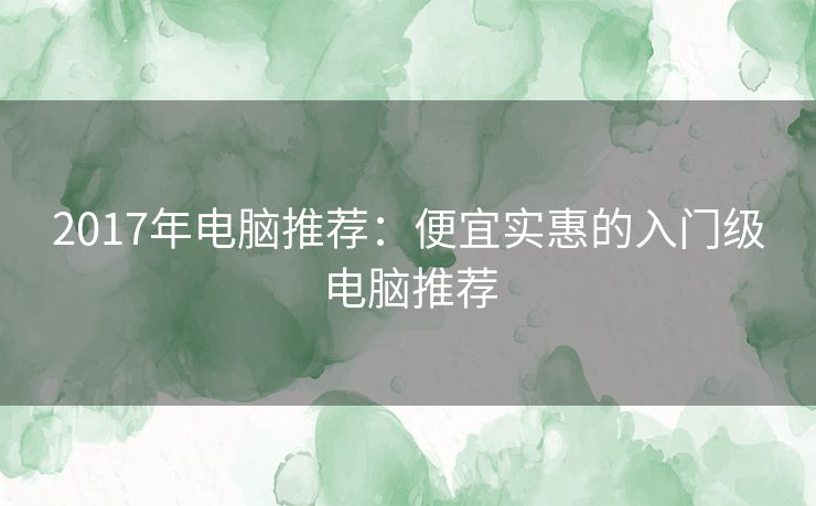 2017年电脑推荐：便宜实惠的入门级电脑推荐