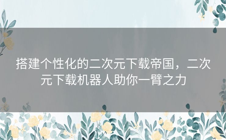 搭建个性化的二次元下载帝国，二次元下载机器人助你一臂之力