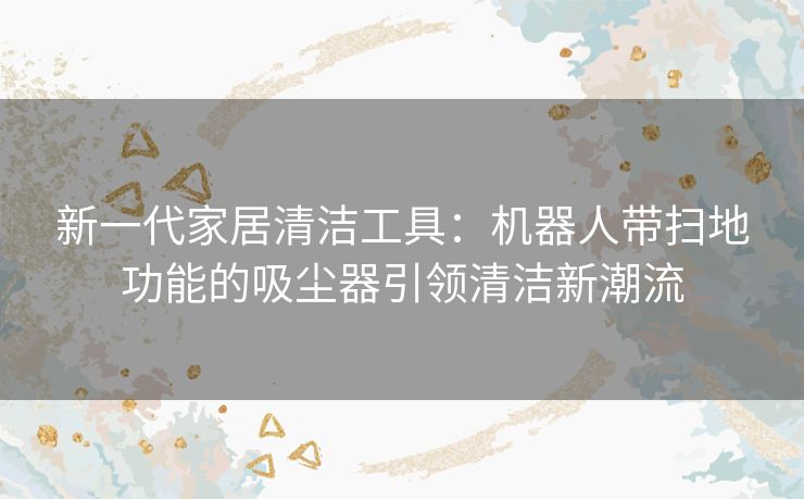 新一代家居清洁工具：机器人带扫地功能的吸尘器引领清洁新潮流