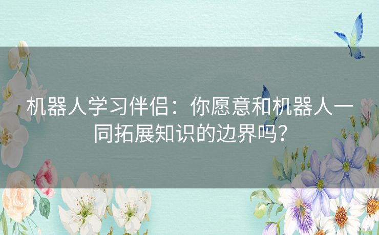 机器人学习伴侣：你愿意和机器人一同拓展知识的边界吗？