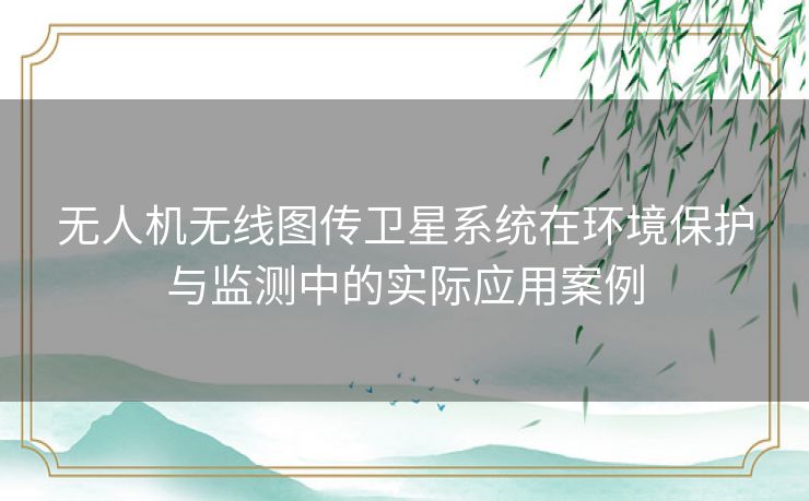 无人机无线图传卫星系统在环境保护与监测中的实际应用案例