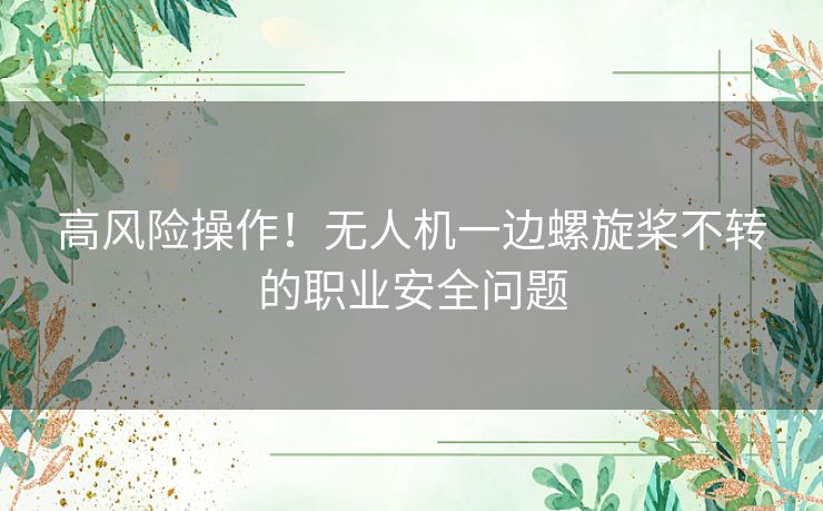 高风险操作！无人机一边螺旋桨不转的职业安全问题